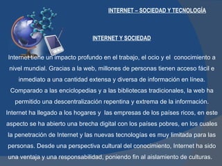INTERNET – SOCIEDAD Y TECNOLOGÍA Internet tiene un impacto profundo en el trabajo, el ocio y el  conocimiento a nivel mundial. Gracias a la web, millones de personas tienen acceso fácil e inmediato a una cantidad extensa y diversa de información en línea. Comparado a las enciclopedias y a las bibliotecas tradicionales, la web ha permitido una descentralización repentina y extrema de la información. Internet ha llegado a los hogares y  las empresas de los países ricos, en este aspecto se ha abierto una brecha digital con los países pobres, en los cuales la penetración de Internet y las nuevas tecnologías es muy limitada para las personas. Desde una perspectiva cultural del conocimiento, Internet ha sido una ventaja y una responsabilidad, poniendo fin al aislamiento de culturas.  INTERNET Y SOCIEDAD 