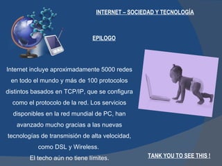 INTERNET – SOCIEDAD Y TECNOLOGÍA EPILOGO Internet incluye aproximadamente 5000 redes en todo el mundo y más de 100 protocolos distintos basados en TCP/IP, que se configura como el protocolo de la red. Los servicios disponibles en la red mundial de PC, han avanzado mucho gracias a las nuevas tecnologías de transmisión de alta velocidad, como DSL y Wireless.  El techo aún no tiene límites. TANK YOU TO SEE THIS ! 