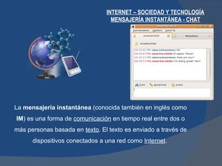 INTERNET – SOCIEDAD Y TECNOLOGÍA MENSAJERÍA INSTANTÁNEA - CHAT La  mensajería instantánea  (conocida también en inglés como  IM ) es una forma de  comunicación  en tiempo real entre dos o más personas basada en  texto . El texto es enviado a través de dispositivos conectados a una red como  Internet .  