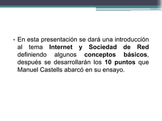 • En esta presentación se dará una introducción
  al tema Internet y Sociedad de Red
  definiendo algunos conceptos básicos,
  después se desarrollarán los 10 puntos que
  Manuel Castells abarcó en su ensayo.
 