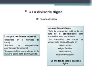 •   3 La divisoria digital
                                  Un mundo dividido


                                           Los que tienen internet
                                           *Toda la información está en la red
                                           pero no el conocimiento para
Los que no tienen Internet.                aprovechar esta herramienta.
*Debilidad en el mercado de                 *La capacidad de saber es
trabajo.                                   socialmente desigual ligada al
*Pérdida       de       competitividad                 origen social,
económica internacional                               origen familiar,
*La conectividad como elemento de                      nivel cultural,
divisoria social está disminuyendo.                nivel de educación.

                                             Es ahí donde está la divisoria
                                                       digital.
 