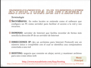 Terminología
  0 Servidores:     En redes locales se entiende como el software que
    configura un PC como servidor para facilitar el acceso a la red y sus
    recursos.

  0 DOMINIO: servidor de Internet que facilita recordar de forma más
    sencilla la dirección IP de un servidor de Internet

  0 DIRECCIONES IP: (es un acrónimo para Internet Protocol) son un
    número único e irrepetible con el cual se identifica una computadora
    conectada a una red

  0 HOSTING: negocio que consiste en alojar, servir, y mantener archivos
    para uno o más sitios web
                                                                         Menú
                                                                        Principal
                http://www.masadelante.com/faqs/hosting
http://web.uservers.net/ayuda/soluciones/dominios/que-es-una-direccion-ip_NTk.html
 