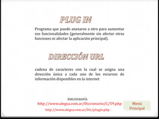 Programa que puede anexarse a otro para aumentar
sus funcionalidades (generalmente sin afectar otras
funciones ni afectar la aplicación principal).




cadena de caracteres con la cual se asigna una
dirección única a cada uno de los recursos de
información disponibles en la internet




                   BIBLIOGRAFÍA
 http://www.alegsa.com.ar/Diccionario/C/59.php         Menú
      http://www.alegsa.com.ar/Dic/plugin.php         Principal
 
