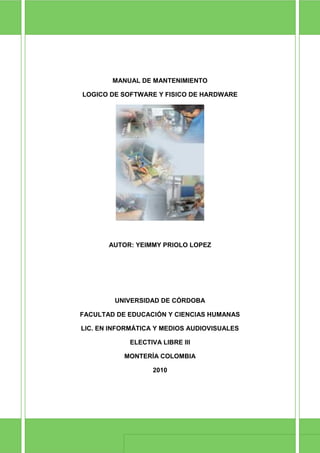 MANUAL DE MANTENIMIENTO

               LOGICO DE SOFTWARE Y FISICO DE HARDWARE




                          AUTOR: YEIMMY PRIOLO LOPEZ




                           UNIVERSIDAD DE CÓRDOBA

              FACULTAD DE EDUCACIÓN Y CIENCIAS HUMANAS

              LIC. EN INFORMÁTICA Y MEDIOS AUDIOVISUALES

                               ELECTIVA LIBRE III

                             MONTERÍA COLOMBIA

                                     2010




Manual de mantenimiento                                    Página 1
 