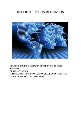 INTERNET Y SUS RECURSOS 
 
 
 
 
 
COLEGIO: COLEGIO CORAZON EUCARISTICO DE JESUS 
AÑO: 2015 
CURSO: 4TO AÑO B 
INTEGRANTES: LUCIO CASTAGNANI, PAULA VON WERNICH, 
CANDELA BARRETO, DELFINA LUNA. 
 
 
 
   
 