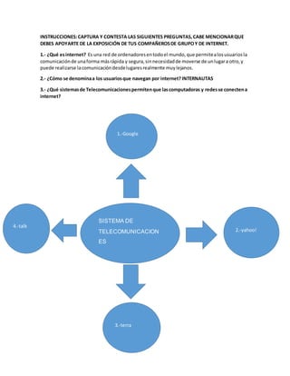 INSTRUCCIONES: CAPTURA Y CONTESTA LAS SIGUIENTES PREGUNTAS, CABE MENCIONAR QUE 
DEBES APOYARTE DE LA EXPOSICIÓN DE TUS COMPAÑEROS DE GRUPO Y DE INTERNET. 
1.- ¿Qué es internet? Es una red de ordenadores en todo el mundo, que permite a los usuarios la 
comunicación de una forma más rápida y segura, sin necesidad de moverse de un lugar a otro, y 
puede realizarse la comunicación desde lugares realmente muy lejanos. 
2.- ¿Cómo se denomina a los usuarios que navegan por internet? INTERNAUTAS 
3.- ¿Qué sistemas de Telecomunicaciones permiten que las computadoras y redes se conecten a 
internet? 
1.-Google 
SISTEMA DE 
TELECOMUNICACION 
ES 
2.-yahoo! 
3.-terra 
4.-talk 
 