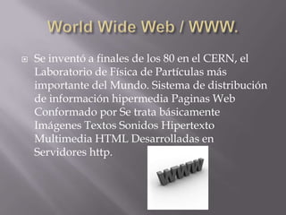 World Wide Web / WWW.Se inventó a finales de los 80 en el CERN, el Laboratorio de Física de Partículas más importante del Mundo. Sistema de distribución de información hipermedia Paginas Web Conformado por Se trata básicamente Imágenes Textos Sonidos Hipertexto Multimedia HTML Desarrolladas en Servidores http.  