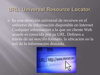 URL: Universal Resource Locator. Es una dirección universal de recursos en el universo de información disponible en Internet Cualquier información a la que un cliente Web accede es conocida por su URL. Definen a través de un sencillo formato, la ubicación en la red de la información deseada. 
