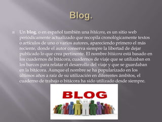 Blog.Un blog, o en español también una bitácora, es un sitio web periódicamente actualizado que recopila cronológicamente textos o artículos de uno o varios autores, apareciendo primero el más reciente, donde el autor conserva siempre la libertad de dejar publicado lo que crea pertinente. El nombre bitácora está basado en los cuadernos de bitácora, cuadernos de viaje que se utilizaban en los barcos para relatar el desarrollo del viaje y que se guardaban en la bitácora. Aunque el nombre se ha popularizado en los últimos años a raíz de su utilización en diferentes ámbitos, el cuaderno de trabajo o bitácora ha sido utilizado desde siempre.