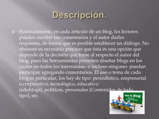 Descripción.Habitualmente, en cada artículo de un blog, los lectores pueden escribir sus comentarios y el autor darles respuesta, de forma que es posible establecer un diálogo. No obstante es necesario precisar que ésta es una opción que depende de la decisión que tome al respecto el autor del blog, pues las herramientas permiten diseñar blogs en los cuales no todos los internautas -o incluso ninguno- puedan participar agregando comentarios. El uso o tema de cada blog es particular, los hay de tipo: periodístico, empresarial o corporativo, tecnológico, educativo (edublogs), políticos, personales (Contenidos de todo tipo), etc.