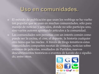 Uso en comunidades.El método de publicación que usan los weblogs se ha vuelto tan popular que se usan en muchas comunidades, sólo para manejo de noticias y artículos, donde no sólo participa uno, sino varios autores aportando artículos a la comunidad.Las comunidades son personas con un interés común como puede ser la cocina, el cine, el deporte, la historia cualquier otro tema que las nuclee. A través de blogs temáticos estas comunidades comparten recetas de comidas, noticias sobre estrenos de películas, resultados de Partidos, nuevos descubrimientos históricos o eventos de karate-do o sipalki-do, entre otros.