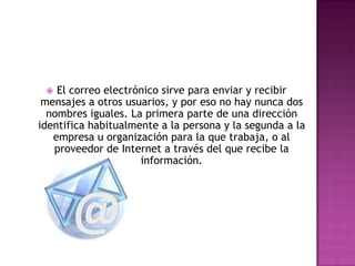 El correo electrónico sirve para enviar y recibir mensajes a otros usuarios, y por eso no hay nunca dos nombres iguales. La primera parte de una dirección identifica habitualmente a la persona y la segunda a la empresa u organización para la que trabaja, o al proveedor de Internet a través del que recibe la información.