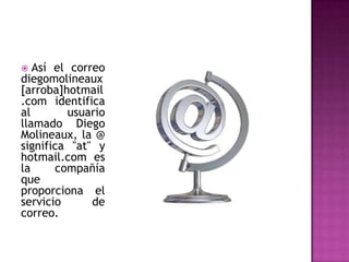 Así el correo diegomolineaux[arroba]hotmail.com identifica al usuario llamado Diego Molineaux, la @ significa "at" y hotmail.com es la compañía que proporciona el servicio de correo.