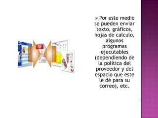 Por este medio se pueden enviar texto, gráficos, hojas de calculo, algunos programas ejecutables (dependiendo de la política del proveedor y del espacio que este le dé para su correo), etc.