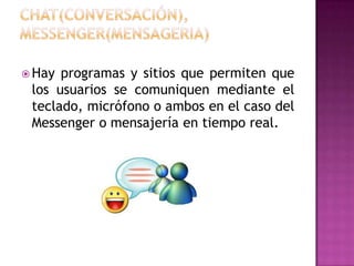 CHAT(Conversación), MESSENGER(Mensageria)Hay programas y sitios que permiten que los usuarios se comuniquen mediante el teclado, micrófono o ambos en el caso del Messenger o mensajería en tiempo real.