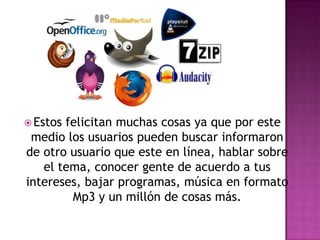 Estos felicitan muchas cosas ya que por este medio los usuarios pueden buscar informaron de otro usuario que este en línea, hablar sobre el tema, conocer gente de acuerdo a tus intereses, bajar programas, música en formato Mp3 y un millón de cosas más.