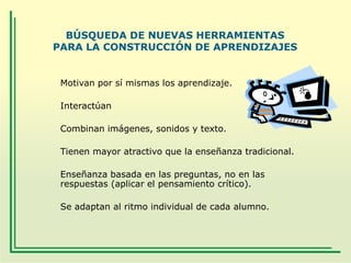BÚSQUEDA DE NUEVAS HERRAMIENTAS
PARA LA CONSTRUCCIÓN DE APRENDIZAJES

Motivan por sí mismas los aprendizaje.

Interactúan
Combinan imágenes, sonidos y texto.
Tienen mayor atractivo que la enseñanza tradicional.
Enseñanza basada en las preguntas, no en las
respuestas (aplicar el pensamiento crítico).
Se adaptan al ritmo individual de cada alumno.

 