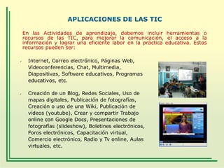 APLICACIONES DE LAS TIC
En las Actividades de aprendizaje, debemos incluir herramientas o
recursos de las TIC, para mejorar la comunicación, el acceso a la
información y lograr una eficiente labor en la práctica educativa. Estos
recursos pueden ser:




Internet, Correo electrónico, Páginas Web,
Videoconferencias, Chat, Multimedia,
Diapositivas, Software educativos, Programas
educativos, etc.
Creación de un Blog, Redes Sociales, Uso de
mapas digitales, Publicación de fotografías,
Creación o uso de una Wiki, Publicación de
vídeos (youtube), Crear y compartir Trabajo
online con Google Docs, Presentaciones de
fotografías (slideshow), Boletines electrónicos,
Foros electrónicos, Capacitación virtual,
Comercio electrónico, Radio y Tv online, Aulas
virtuales, etc.

 