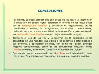 CONCLUSIONES







Por último, se debe agregar que con el uso de las TIC y la Internet en
la educación se puede lograr despertar el interés en los estudiantes
por la investigación científica y posibilitar el mejoramiento de las
habilidades creativas, la imaginación, habilidades comunicativas,
pudiendo acceder a mayor cantidad de información y proporcionando
los medios de comunicación para un mejor desarrollo integral.
También, el uso de las TIC y la Internet en la educación se ha
convertido en una realidad, que obliga a los docentes a estar ligados a
sus avances, a apropiarse de ellos, con el fin de poder entregar
mejores conocimientos, tanto de los simuladores virtuales, como
noticias actuales, entre otros (Cultura y Alfabetización Digital).
Que un alumno se dé cuenta de que el profesor está actualizado, causa
mayor interés y motivación con respecto a lo que el profesor enseña.

 