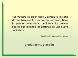 «El maestro es quien hace y cambia la historia
de nuestros pueblos, porque en sus manos tiene
la gran responsabilidad de formar los nuevos
lideres que dirigirán los destinos de una nueva
sociedad.»
Fidel Gonzales Quincho@hotmail.com

Gracias por su atención

 