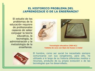 EL HISTORICO PROBLEMA DEL
¿APRENDIZAJE O DE LA ENSEÑANZA?
El estudio de los
problemas de la
educación requiere
de profesionales
capaces de saber
conjugar la teoría
educativa, la
tecnología, la
administración y la
metodología de la
enseñanza.

Tecnología educativa (500 AC):
Tableta de cera con lápiz de hueso o metal

El hombre, como ser social ha necesitado siempre
comunicarse con sus congéneres, para ello, ha
utilizado a lo largo de su historia diferentes medios o
recursos, producto de su propia evolución o de las
tecnologías que ha desarrollado.

 