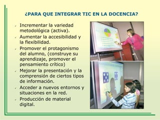 ¿PARA QUE INTEGRAR TIC EN LA DOCENCIA?












Incrementar la variedad
metodológica (activa).
Aumentar la accesibilidad y
la flexibilidad.
Promover el protagonismo
del alumno, (construye su
aprendizaje, promover el
pensamiento crítico)
Mejorar la presentación y la
comprensión de ciertos tipos
de información.
Acceder a nuevos entornos y
situaciones en la red.
Producción de material
digital.

 