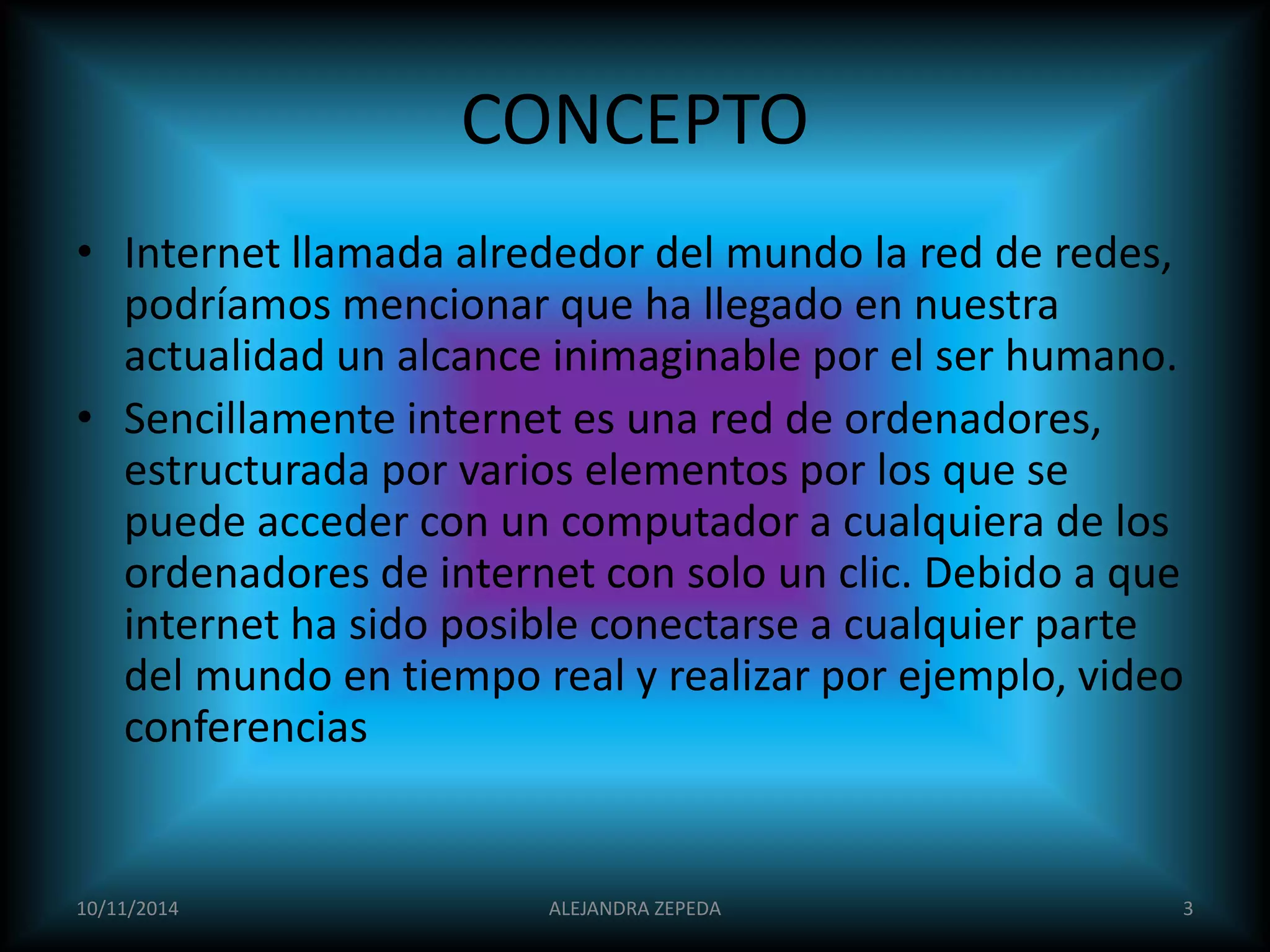 CONCEPTO 
• Internet llamada alrededor del mundo la red de redes, 
podríamos mencionar que ha llegado en nuestra 
actualidad un alcance inimaginable por el ser humano. 
• Sencillamente internet es una red de ordenadores, 
estructurada por varios elementos por los que se 
puede acceder con un computador a cualquiera de los 
ordenadores de internet con solo un clic. Debido a que 
internet ha sido posible conectarse a cualquier parte 
del mundo en tiempo real y realizar por ejemplo, video 
conferencias 
10/11/2014 ALEJANDRA ZEPEDA 3 
 