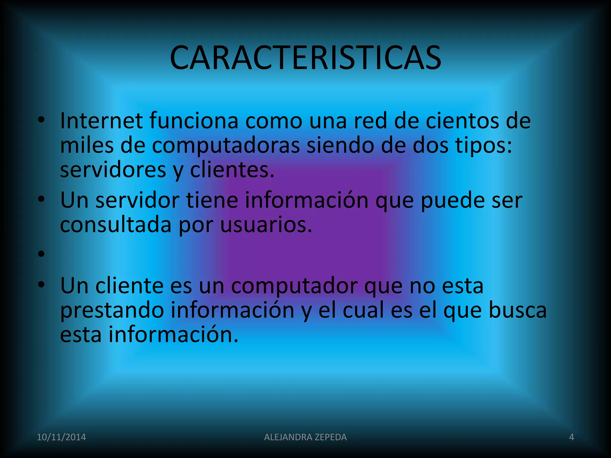 CARACTERISTICAS 
• Internet funciona como una red de cientos de 
miles de computadoras siendo de dos tipos: 
servidores y clientes. 
• Un servidor tiene información que puede ser 
consultada por usuarios. 
• 
• Un cliente es un computador que no esta 
prestando información y el cual es el que busca 
esta información. 
10/11/2014 ALEJANDRA ZEPEDA 4 
 