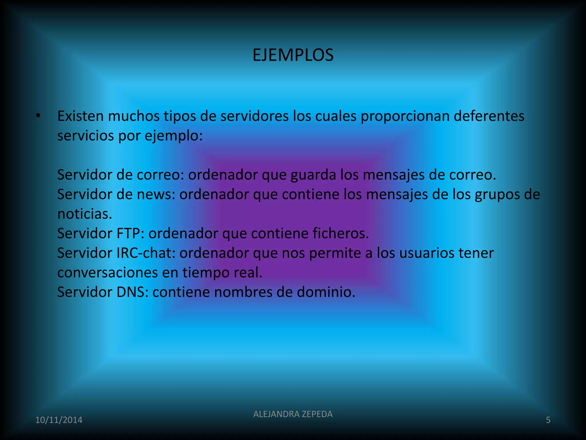 EJEMPLOS 
• Existen muchos tipos de servidores los cuales proporcionan deferentes 
servicios por ejemplo: 
Servidor de correo: ordenador que guarda los mensajes de correo. 
Servidor de news: ordenador que contiene los mensajes de los grupos de 
noticias. 
Servidor FTP: ordenador que contiene ficheros. 
Servidor IRC-chat: ordenador que nos permite a los usuarios tener 
conversaciones en tiempo real. 
Servidor DNS: contiene nombres de dominio. 
10/11/2014 
ALEJANDRA ZEPEDA 
5 
 