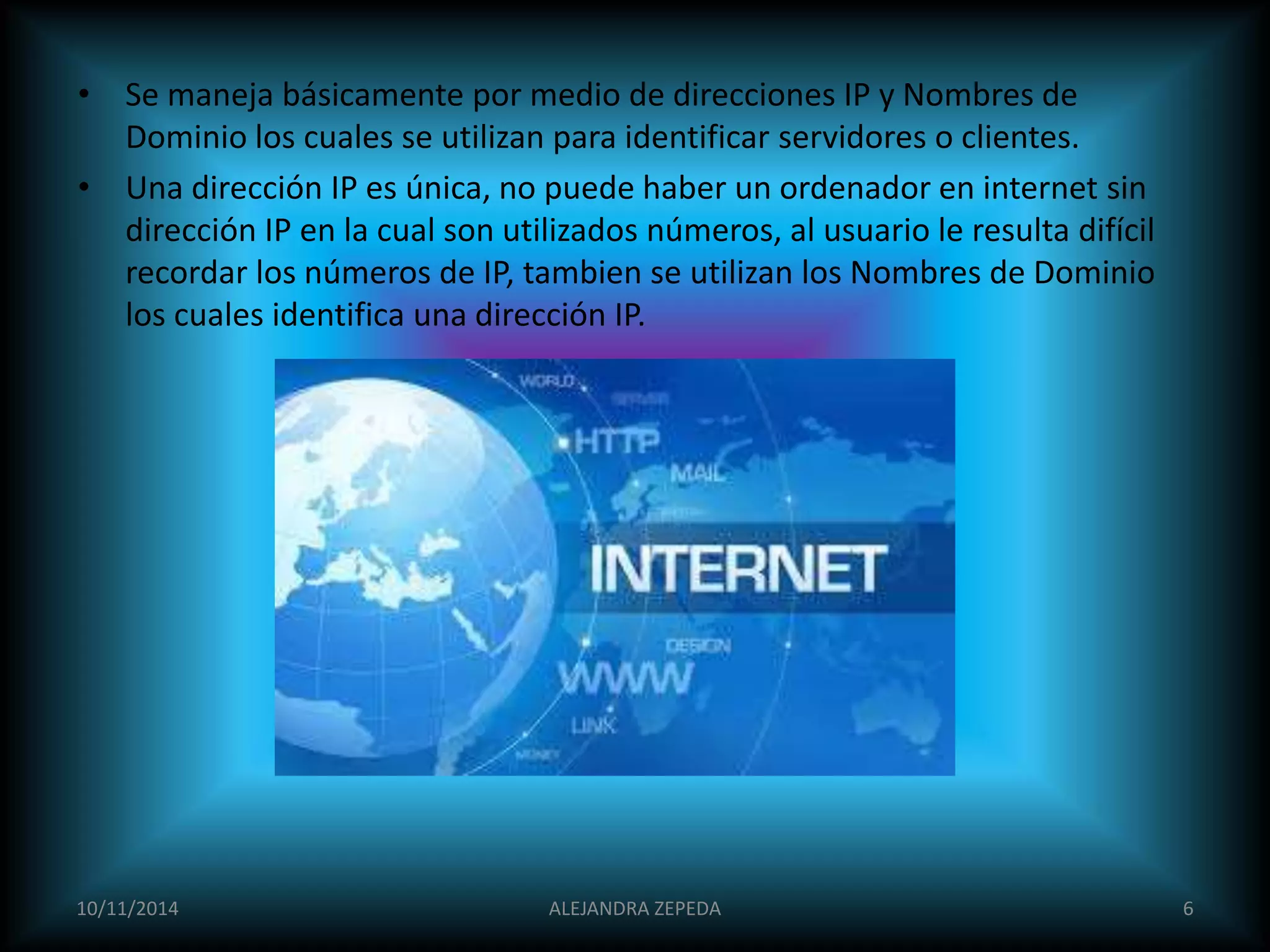 • Se maneja básicamente por medio de direcciones IP y Nombres de 
Dominio los cuales se utilizan para identificar servidores o clientes. 
• Una dirección IP es única, no puede haber un ordenador en internet sin 
dirección IP en la cual son utilizados números, al usuario le resulta difícil 
recordar los números de IP, tambien se utilizan los Nombres de Dominio 
los cuales identifica una dirección IP. 
10/11/2014 ALEJANDRA ZEPEDA 6 
 