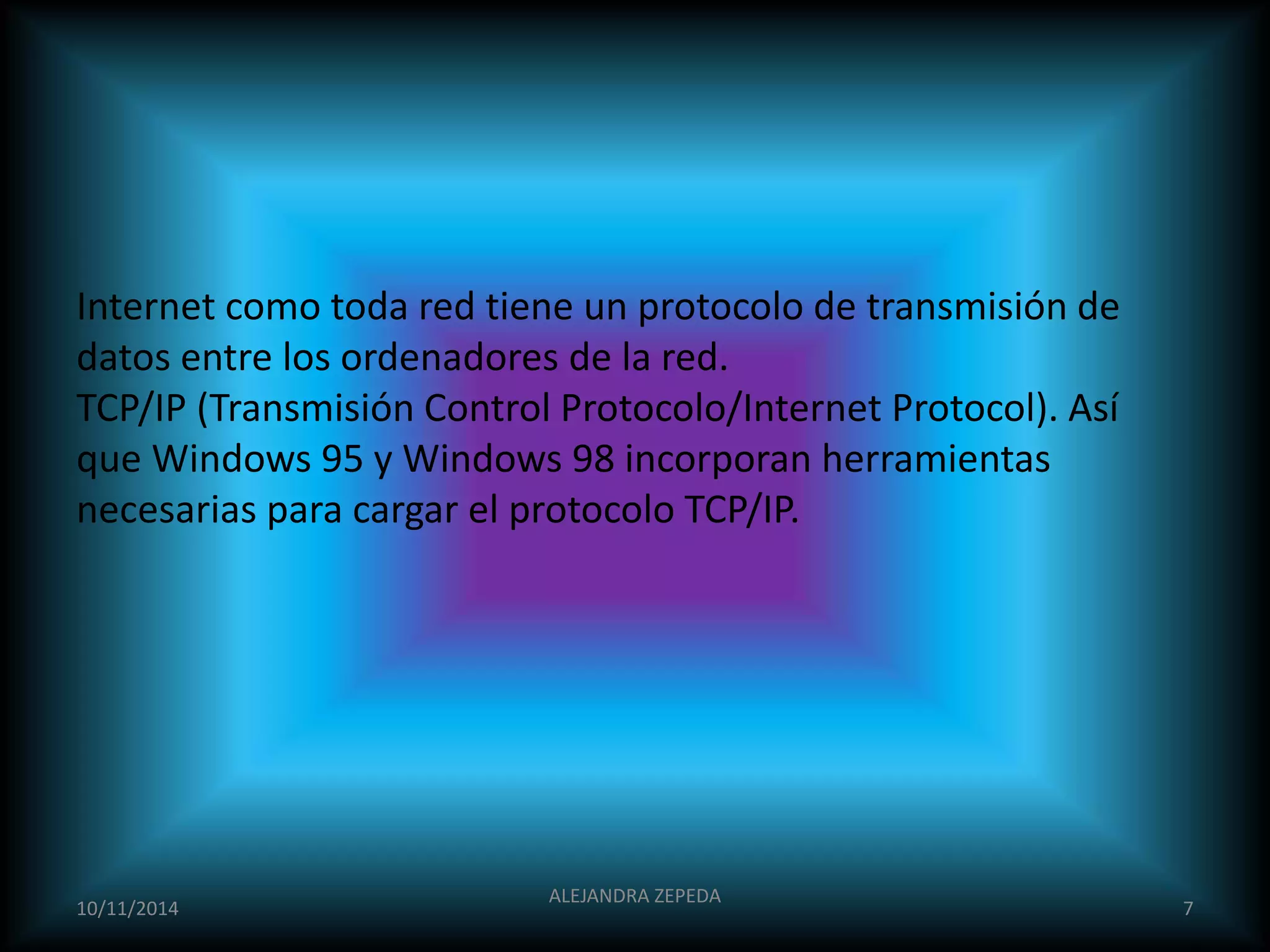 Internet como toda red tiene un protocolo de transmisión de 
datos entre los ordenadores de la red. 
TCP/IP (Transmisión Control Protocolo/Internet Protocol). Así 
que Windows 95 y Windows 98 incorporan herramientas 
necesarias para cargar el protocolo TCP/IP. 
ALEJANDRA ZEPEDA 
10/11/2014 7 
 