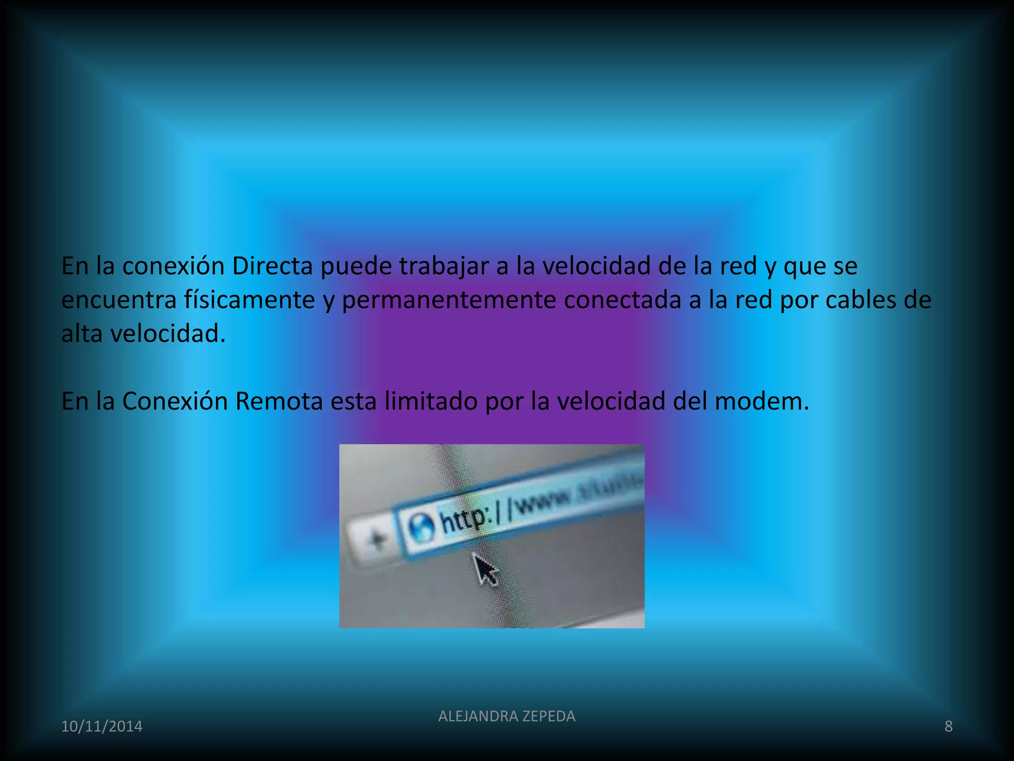 En la conexión Directa puede trabajar a la velocidad de la red y que se 
encuentra físicamente y permanentemente conectada a la red por cables de 
alta velocidad. 
En la Conexión Remota esta limitado por la velocidad del modem. 
10/11/2014 
ALEJANDRA ZEPEDA 
8 
 