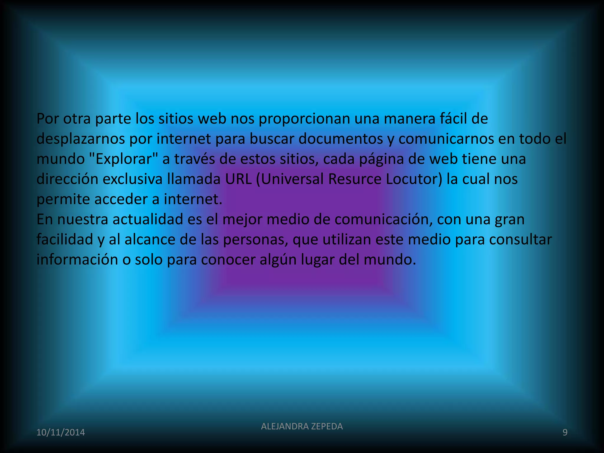 Por otra parte los sitios web nos proporcionan una manera fácil de 
desplazarnos por internet para buscar documentos y comunicarnos en todo el 
mundo "Explorar" a través de estos sitios, cada página de web tiene una 
dirección exclusiva llamada URL (Universal Resurce Locutor) la cual nos 
permite acceder a internet. 
En nuestra actualidad es el mejor medio de comunicación, con una gran 
facilidad y al alcance de las personas, que utilizan este medio para consultar 
información o solo para conocer algún lugar del mundo. 
10/11/2014 
ALEJANDRA ZEPEDA 
9 
 