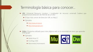  URL: (Universal Resource Location / Localizador de recursos universal) Cadena que
proporciona la dirección de Internet de un sitio
 El tipo más común de dirección URL es http://.
 Ejemplos:
 http://www.utn.edu.ec
 http://www.google.com
 Editor: Programa utilizado para crear páginas web sin la necesidad de tener que aprender
el lenguaje.
 Ejemplos:
 Adobe Muse CC
 FrontPage 2000
 Macromedia Dreamweaver.
Terminología básica para conocer…
 