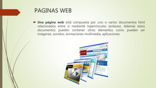 PAGINAS WEB
 Una página web está compuesta por uno o varios documentos html
relacionados entre sí mediante hipervínculos (enlaces). Además estos
documentos pueden contener otros elementos como pueden ser
imágenes, sonidos, animaciones multimedia, aplicaciones
 
