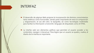  El desarrollo de páginas Web propone la incorporación de distintos conocimientos
tanto estéticos como funcionales, siendo parte importante de estos la composición
y diagramación, el uso del color, la tipografía, así como tecnologías multimedia
para facilitar la información a transmitir, lenguajes de etiquetado como el HTML.
 La interfaz web son elementos gráficos que permiten al usuario acceder a los
contenidos, navegar e interactuar. Para lograr que un usuario se quede y vuelva, el
diseño de la interfaz es importante.
INTERFAZ
 