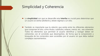 Simplicidad y Coherencia
 La simplicidad con que se desarrolle esta interfaz es crucial para determinar que
un usuario se sienta satisfecho y desee regresar a un sitio.
 También es importante que la relación que exista entre los diferentes elementos
que componen el sitio, como títulos, subtítulos, enlaces, menús, etc., sea coherente.
Todos los elementos que permitan al usuario identificar y navegar deben ser
coherentes con el cometido que desempeñan, de forma que la comprensión y
búsqueda de los contenidos sean accesibles por el usuario sin que deba realizar
complejos razonamientos.
 