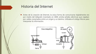 Historia del Internet
 Antes de la creación de Internet, la única forma de comunicarse digitalmente era
por medio del telégrafo inventado en 1840, emitía señales eléctricas que viajaban
por cables conectados entre un origen y un destino. Utilizaba el código Morse para
interpretar la información.
 