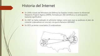  En 1958 a través del Ministerio de Defensa los Estados Unidos crearon la Advanced
Researchs Projects Agency (ARPA), formada por 200 científicos y un presupuesto
bastante significativo.
 En 1967 se había realizado el suficiente trabajo como para que se publicara el plan de
conectar ordenadores en una red, a la que le llamaron ARPANET.
 En 1971 ya tenían conectados 23 ordenadores.
Historia del Internet
 