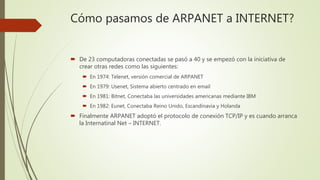 De 23 computadoras conectadas se pasó a 40 y se empezó con la iniciativa de
crear otras redes como las siguientes:
 En 1974: Telenet, versión comercial de ARPANET
 En 1979: Usenet, Sistema abierto centrado en email
 En 1981: Bitnet, Conectaba las universidades americanas mediante IBM
 En 1982: Eunet, Conectaba Reino Unido, Escandinavia y Holanda
 Finalmente ARPANET adoptó el protocolo de conexión TCP/IP y es cuando arranca
la Internatinal Net – INTERNET.
Cómo pasamos de ARPANET a INTERNET?
 