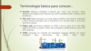 Terminología básica para conocer…
 Servidor: Máquina conectada a Internet que -entre otros servicios- ofrece
albergue para páginas web haciendo que estén accesibles desde cualquier punto
de Internet.
 Sitio web: Página principal y sus otras páginas, gráficos, documentos, multimedia
y otros archivos asociados que se almacenan en un servidor Web o en el disco
duro de un equipo.
 Página web: Documento realizado en HTML y que es parte de un sitio Web.
Aparte del HTML se pueden utilizar otros lenguajes complementarios como PHP,
ASP, Javascript.
 HTML: (Lenguaje de marcado de hipertexto) Lenguaje estándar de marcas
empleado para documentos del World Wide Web.
 