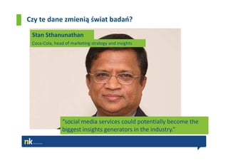 Czy te dane zmienią świat badań?

 Stan Sthanunathan
 Coca-Cola, head of marketing strategy and insights




                “social media services could potentially become the
                biggest insights generators in the industry.”
 