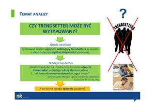 TEMAT ANALIZY
                                                                            ?
      CZY TRENDSETTER MOŻE BYĆ
            WYTYPOWANY?

                       Sposób weryfikacji
 Spróbować znaleźć algorytm definiujący trendsettera w oparciu
       o dane dotyczące ogólnej aktywności społecznej.


                      Definicja trendsettera
      „Idealny kandydat na trendsettera to osoba otwarta,
          towarzyska i posiadająca dużą sieć kontaktów,
        (… ) skłonna do rekomendowania czegoś innym”
                     Communication Manager agencji marketingu szeptanego,
                                              wywiad dla RP z 15.05.2011



              A czy to nie rysopis spamera zarazem?
 