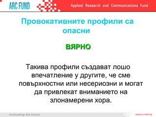 Провокативните профили са опасни  ВЯРНО Такива профили създават лошо впечатление у другите, че сме повърхностни или несериозни и могат да привлекат вниманието на злонамерени хора. 