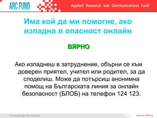 Има кой да ми помогне, ако изпадна в опасност онлайн ВЯРНО Ако изпаднеш в затруднение, обърни се към доверен приятел,   учител или родител, за да споделиш. Може да потърсиш анонимна помощ на Българската линия за онлайн безопасност (БЛОБ) на телефон 124 123. 