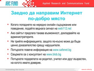 Заедно да направим Интернет по-добро място Когато попаднете на нередно онлайн съдържание или поведение, подайте веднага сигнал на  web112.net   Ако сайтът предлага такава възможност, докладвайте на администраторите. Не трийте информацията, защото по-късно може да бъде ценно доказателство срещу нарушителя. Потърсете повече информация на  www.safenet.bg Свържете се с консултант на  www.blob.bg Потърсете подкрепата на родител, учител или друг възрастен, на когото имате доверие. 