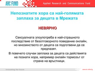 Непознатите хора са най-голямата заплаха за децата в Мрежата НЕВЯРНО Сексуалната злоупотреба е най-страшното последствие от безотговорното поведение онлайн, но мнозинството от децата са подготвени да се предпазят.  В повечето случаи заплаха за децата са действията на познати хора, например онлайн тормозът от страна на връстници. 