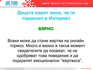 Децата нямат вина, че ги тормозят в Интернет ВЯРНО Всеки може да стане жертва на онлайн тормоз. Много е важно в такъв момент свидетелите да покажат, че не одобряват това поведение и да подкрепят емоционално “жертвата”. 