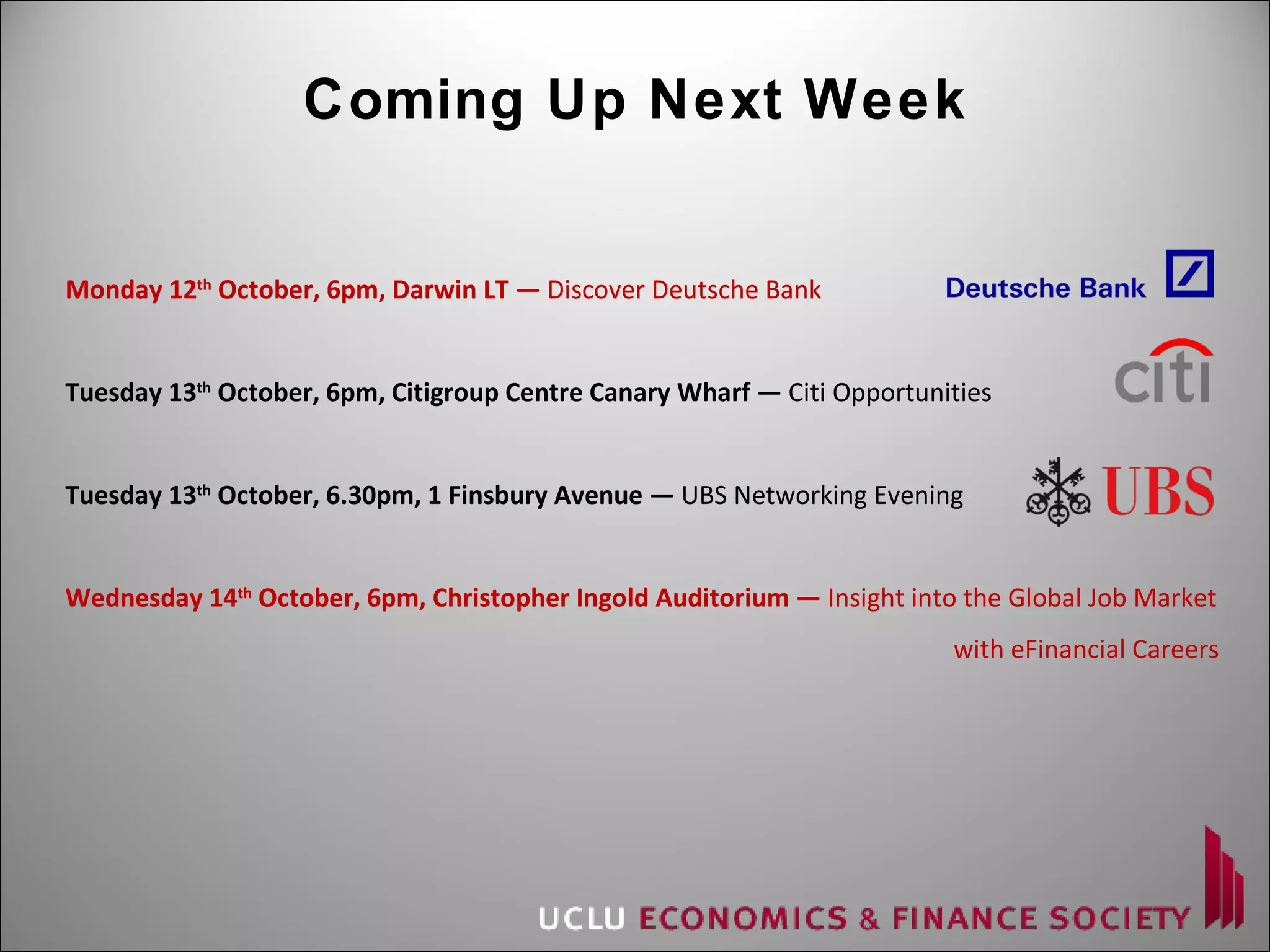 Coming Up Next Week Monday 12 th  October, 6pm, Darwin LT —  Discover Deutsche Bank Tuesday 13 th  October, 6pm, Citigroup Centre Canary Wharf —  Citi Opportunities Tuesday 13 th  October, 6.30pm, 1 Finsbury Avenue —  UBS Networking Evening Wednesday 14 th  October, 6pm, Christopher Ingold Auditorium —  Insight into the Global Job Market   with eFinancial Careers 