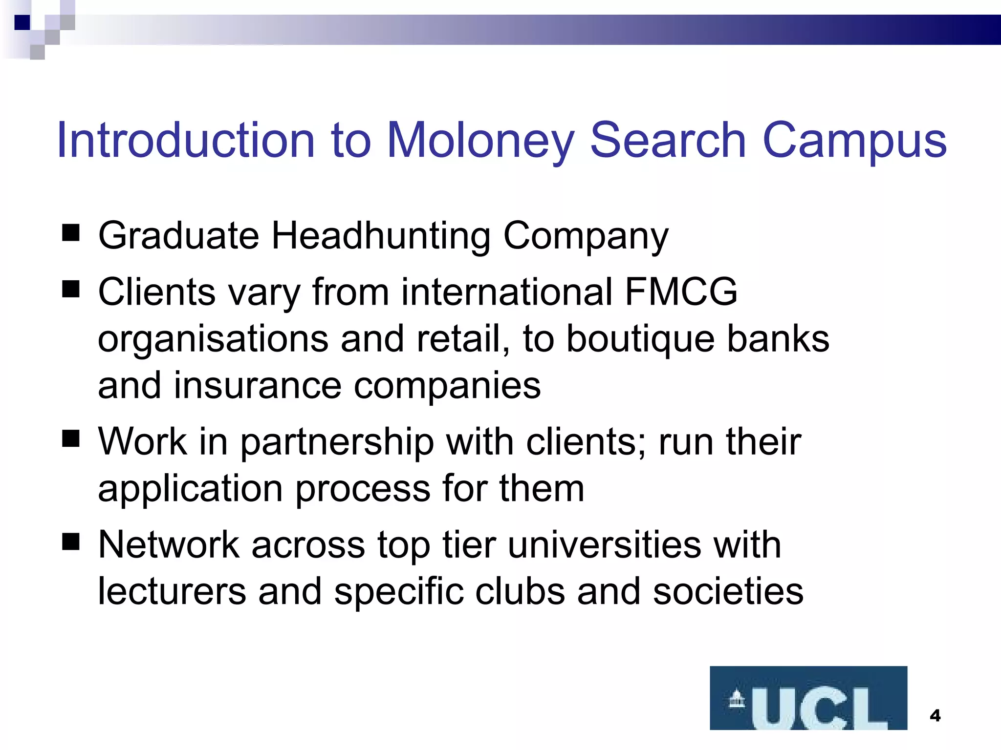 Introduction to Moloney Search Campus Graduate Headhunting Company Clients vary from international FMCG organisations and retail, to boutique banks and insurance companies Work in partnership with clients; run their application process for them Network across top tier universities with lecturers and specific clubs and societies 